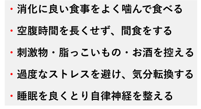 ・消化に良い食事をよく噛んで食べる  ・空腹時間を長くせず、間食をする  ・刺激物・脂っこいもの・お酒を控える  ・過度なストレスを避け、気分転換する  ・睡眠を良くとり自律神経を整える