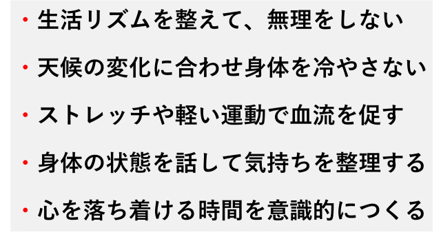 ・生活リズムを整えて、無理をしない  ・天候の変化に合わせ身体を冷やさない  ・ストレッチや軽い運動で血流を促す  ・身体の状態を話して気持ちを整理する  ・心を落ち着ける時間を意識的につくる