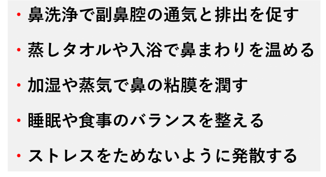 ・鼻洗浄で副鼻腔の通気と排出を促す  ・蒸しタオルや入浴で鼻まわりを温める  ・加湿や蒸気で鼻の粘膜を潤す  ・睡眠や食事のバランスを整える  ・ストレスをためないように発散する