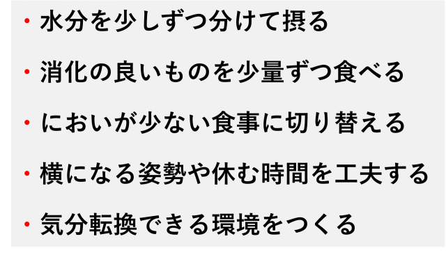 ・水分を少しずつ分けて摂る  ・消化の良いものを少量ずつ食べる  ・においが少ない食事に切り替える  ・横になる姿勢や休む時間を工夫する  ・気分転換できる環境をつくる