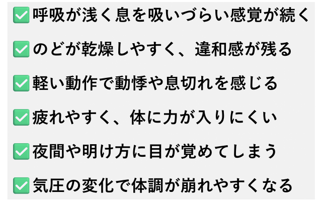 ✅️呼吸が浅く息を吸いづらい感覚が続く  ✅️のどが乾燥しやすく、違和感が残る  ✅️軽い動作で動悸や息切れを感じる  ✅️疲れやすく、体に力が入りにくい  ✅️夜間や明け方に目が覚めてしまう  ✅️気圧の変化で体調が崩れやすくなる