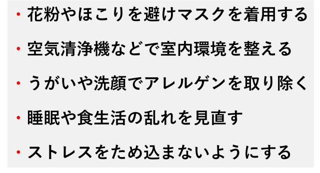・花粉やほこりを避けマスクを着用する  ・空気清浄機などで室内環境を整える  ・うがいや洗顔でアレルゲンを取り除く  ・睡眠や食生活の乱れを見直す  ・ストレスをため込まないようにする