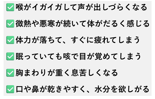 ✅️喉がイガイガして声が出しづらくなる  ✅️微熱や悪寒が続いて体がだるく感じる  ✅️体力が落ちて、すぐに疲れてしまう  ✅️眠っていても咳で目が覚めてしまう  ✅️胸まわりが重く息苦しくなる  ✅️口や鼻が乾きやすく、水分を欲しがる