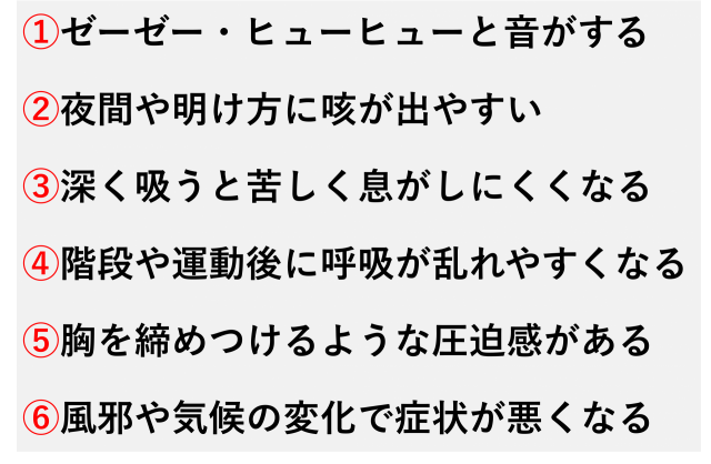 ①ゼーゼー・ヒューヒューと音がする  ②夜間や明け方に咳が出やすい  ③深く吸うと苦しく息がしにくくなる  ④階段や運動後に呼吸が乱れやすくなる  ⑤胸を締めつけるような圧迫感がある  ⑥風邪や気候の変化で症状が悪くなる