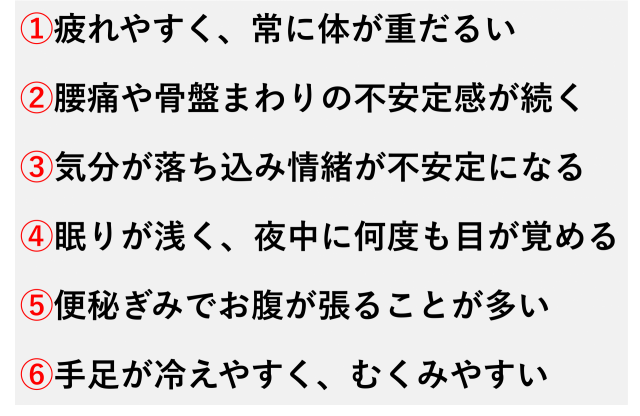 ①疲れやすく、常に体が重だるい  ②腰痛や骨盤まわりの不安定感が続く  ③気分が落ち込み情緒が不安定になる  ④眠りが浅く、夜中に何度も目が覚める  ⑤便秘ぎみでお腹が張ることが多い  ⑥手足が冷えやすく、むくみやすい