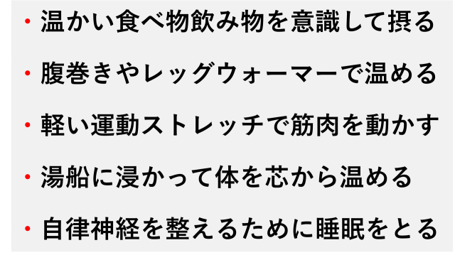・温かい食べ物飲み物を意識して摂る  ・腹巻きやレッグウォーマーで温める  ・軽い運動ストレッチで筋肉を動かす  ・湯船に浸かって体を芯から温める  ・自律神経を整えるために睡眠をとる