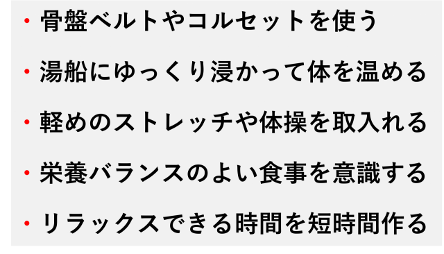 ・骨盤ベルトやコルセットを使う  ・湯船にゆっくり浸かって体を温める  ・軽めのストレッチや体操を取入れる  ・栄養バランスのよい食事を意識する  ・リラックスできる時間を短時間作る