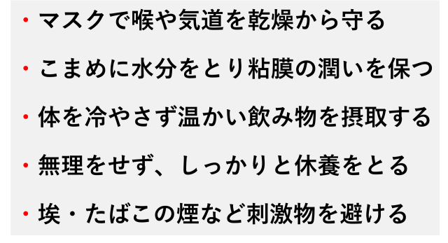 ・マスクで喉や気道を乾燥から守る  ・こまめに水分をとり粘膜の潤いを保つ  ・体を冷やさず温かい飲み物を摂取する  ・無理をせず、しっかりと休養をとる  ・埃・たばこの煙など刺激物を避ける