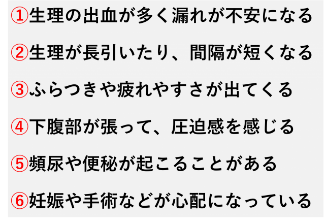 ①生理の出血が多く漏れが不安になる  ②生理が長引いたり、間隔が短くなる  ③ふらつきや疲れやすさが出てくる  ④下腹部が張って、圧迫感を感じる  ⑤頻尿や便秘が起こることがある  ⑥妊娠や手術などが心配になっている