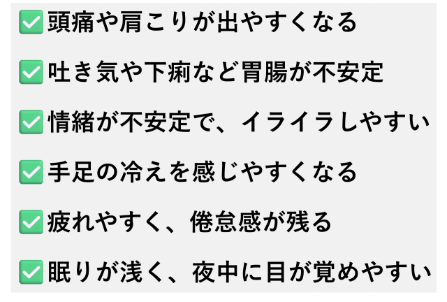 ✅️頭痛や肩こりが出やすくなる  ✅️吐き気や下痢など胃腸が不安定  ✅️情緒が不安定で、イライラしやすい  ✅️手足の冷えを感じやすくなる  ✅️疲れやすく、倦怠感が残る  ✅️眠りが浅く、夜中に目が覚めやすい