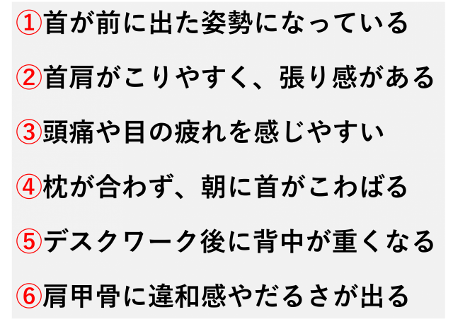首が前に出た姿勢になっている  首や肩がこりやすく、張り感がある  頭痛や目の疲れを感じやすい  枕が合わず、朝に首がこわばる  デスクワークの後に背中が重くなる  肩甲骨のあたりに違和感やだるさが出る