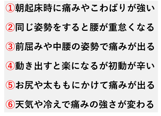 ①朝起床時に痛みやこわばりが強い  ②同じ姿勢をすると腰が重怠くなる  ③前屈みや中腰の姿勢で痛みが出る  ④動き出すと楽になるが初動が辛い  ⑤お尻や太ももにかけて痛みが出る  ⑥天気や冷えで痛みの強さが変わる