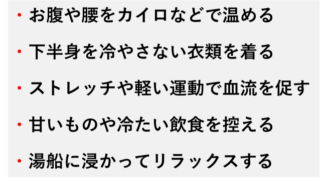 ・お腹や腰をカイロなどで温める  ・下半身を冷やさない衣類を着る  ・ストレッチや軽い運動で血流を促す  ・甘いものや冷たい飲食を控える  ・湯船に浸かってリラックスする