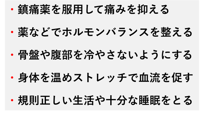 ・鎮痛薬を服用して痛みを抑える  ・薬などでホルモンバランスを整える  ・骨盤や腹部を冷やさないようにする  ・身体を温めストレッチで血流を促す  ・規則正しい生活や十分な睡眠をとる