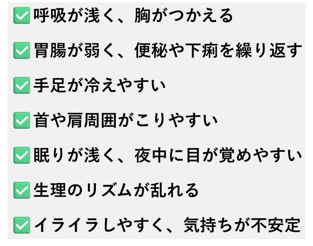 ✅️呼吸が浅く、胸がつかえる  ✅️胃腸が弱く、便秘や下痢を繰り返す  ✅️手足が冷えやすい  ✅️首や肩周囲がこりやすい  ✅️眠りが浅く、夜中に目が覚めやすい  ✅️生理のリズムが乱れる  ✅️イライラしやすく、気持ちが不安定