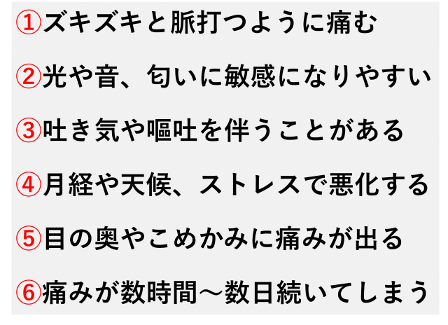 頭の片側がズキズキと脈打つように痛む  光や音、においに敏感になりやすい  吐き気や嘔吐を伴うことがある  月経や天候、ストレスで悪化する  目の奥やこめかみに痛みが出る  痛みが数時間〜数日続くことがある