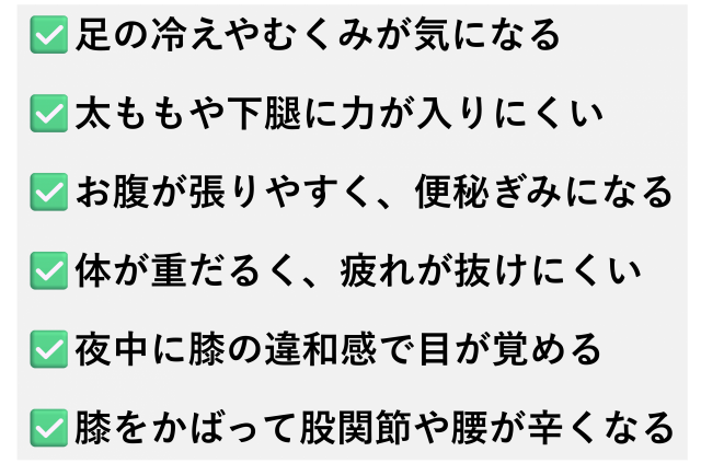 ✅️足の冷えやむくみが気になる  ✅️太ももや下腿に力が入りにくい  ✅️お腹が張りやすく、便秘ぎみになる  ✅️体が重だるく、疲れが抜けにくい  ✅️夜中に膝の違和感で目が覚める  ✅️膝をかばって股関節や腰が辛くなる