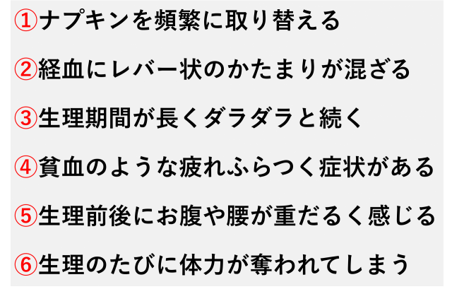 ①ナプキンを頻繁に取り替える  ②経血にレバー状のかたまりが混ざる  ③生理期間が長くダラダラと続く  ④貧血のような疲れふらつく症状がある  ⑤生理前後にお腹や腰が重だるく感じる  ⑥生理のたびに体力が奪われてしまう