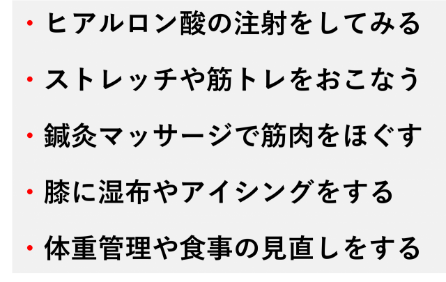 ・ヒアルロン酸の注射をしてみる  ・ストレッチや筋トレをおこなう  ・鍼灸マッサージで筋肉をほぐす  ・膝に湿布やアイシングをする  ・体重管理や食事の見直しをする
