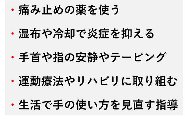 痛み止めの服用や外用薬の使用  冷却や湿布による炎症の抑制  手首や指の安静や固定  ストレッチやリハビリによる可動域の回復  日常生活の中で手の使い方を見直す指導