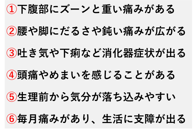 ①下腹部にズーンと重い痛みがある  ②腰や脚にだるさや鈍い痛みが広がる  ③吐き気や下痢など消化器症状が出る  ④頭痛やめまいを感じることがある  ⑤生理前から気分が落ち込みやすい  ⑥毎月痛みがあり、生活に支障が出る
