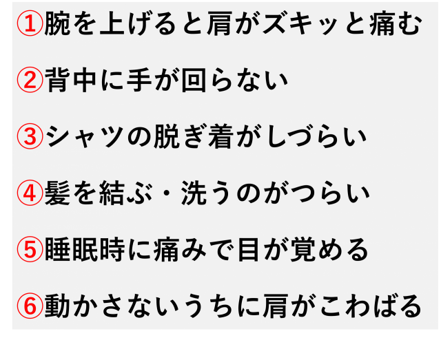 腕を上げると肩がズキッと痛む  背中に手が回らない  シャツの脱ぎ着がしづらい  髪を結ぶ・洗うのがつらい  夜、痛みで目が覚める  動かさないうちに肩がこわばってくる