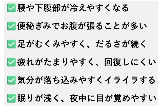 ✅️腰や下腹部が冷えやすくなる  ✅️便秘ぎみでお腹が張ることが多い  ✅️足がむくみやすく、だるさが続く  ✅️疲れがたまりやすく、回復しにくい  ✅️気分が落ち込みやすくイライラする  ✅️眠りが浅く、夜中に目が覚めやすい