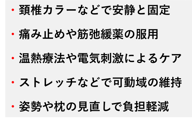 頚椎カラーなどによる安静と固定  痛み止めや筋弛緩薬の服用  温熱療法や電気刺激によるケア  ストレッチやリハビリによる可動域の維持  姿勢や枕の見直しによる負担軽減