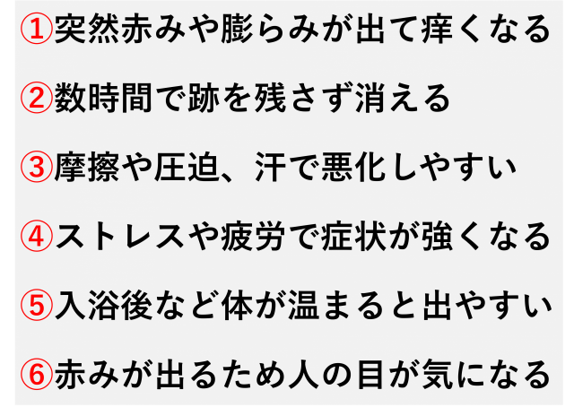 ①突然赤みや膨らみが出て痒くなる  ②数時間で跡を残さず消える  ③摩擦や圧迫、汗で悪化しやすい  ④ストレスや疲労で症状が強くなる  ⑤入浴後など体が温まると出やすい  ⑥赤みが出るため人の目が気になる