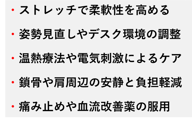 ・ストレッチで柔軟性を高める  ・姿勢見直しやデスク環境の調整  ・温熱療法や電気刺激によるケア  ・鎖骨や肩周辺の安静と負担軽減  ・痛み止めや血流改善薬の服用