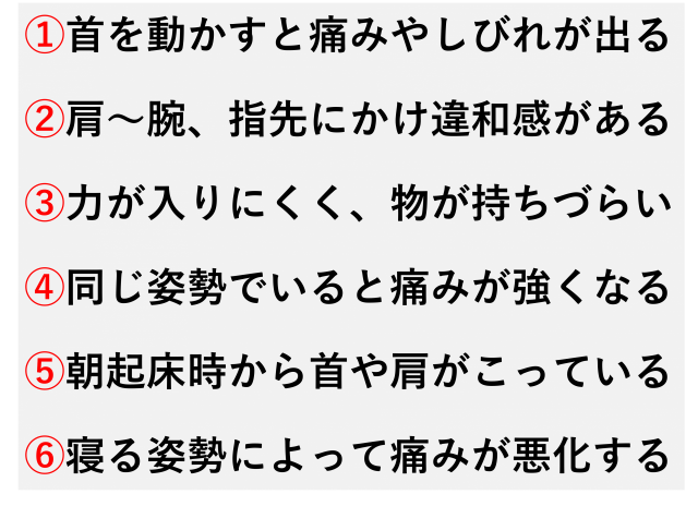 首を動かすと痛みやしびれが出る  肩から腕、指先にかけて違和感がある  手に力が入りにくく、物が持ちづらい  長時間同じ姿勢でいると痛みが強くなる  朝起きたときから首や肩がこっている  寝る姿勢によって痛みが悪化する