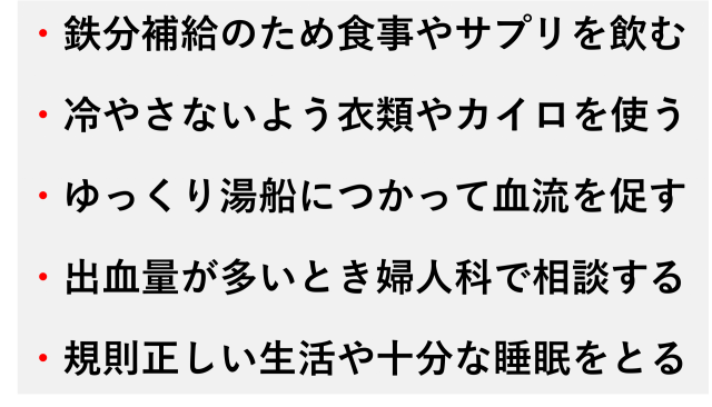 ・鉄分補給のため食事やサプリを飲む  ・冷やさないよう衣類やカイロを使う  ・ゆっくり湯船につかって血流を促す  ・出血量が多いとき婦人科で相談する  ・規則正しい生活や十分な睡眠をとる