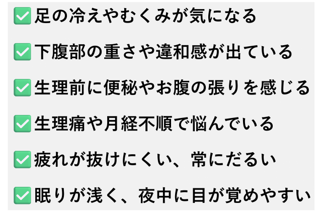 ✅️足の冷えやむくみが気になる  ✅️下腹部の重さや違和感が出ている  ✅️生理前に便秘やお腹の張りを感じる  ✅️生理痛や月経不順で悩んでいる  ✅️疲れが抜けにくい、常にだるい  ✅️眠りが浅く、夜中に目が覚めやすい