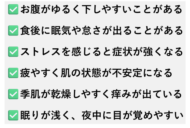 ✅️お腹がゆるく下しやすいことがある  ✅️食後に眠気や怠さが出ることがある  ✅️ストレスを感じると症状が強くなる  ✅️疲やすく肌の状態が不安定になる  ✅️季肌が乾燥しやすく痒みが出ている  ✅️眠りが浅く、夜中に目が覚めやすい