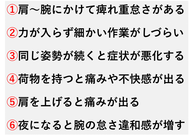 肩から腕にかけてしびれや重だるさがある  腕や手に力が入りにくく、細かい作業がしづらい  同じ姿勢が続くと症状が悪化する  肩を上げたり、荷物を持つと痛みや不快感が出る  呼吸が浅く、胸がつかえるように感じる  夜になると腕のだるさや違和感が増す