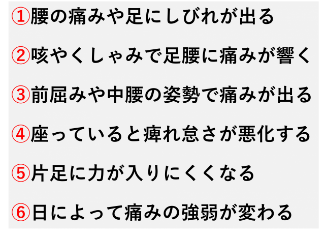 ①腰の痛みや足にしびれが出る  ②咳やくしゃみで足腰に痛みが響く  ③前屈みや中腰の姿勢で痛みが出る  ④座っていると痺れ怠さが悪化する  ⑤片足に力が入りにくくなる  ⑥日によって痛みの強弱が変わる