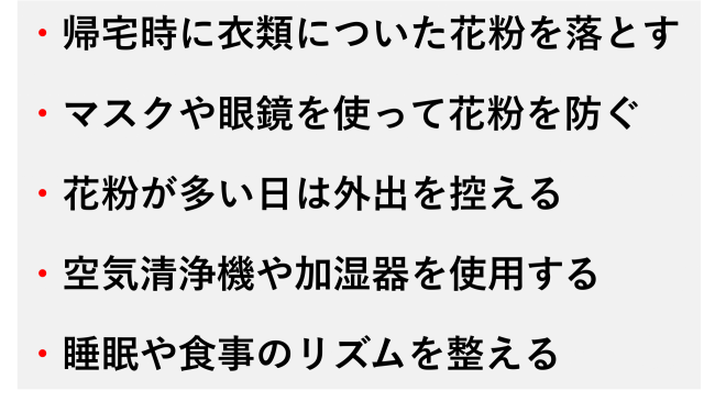 ・帰宅時に衣類についた花粉を落とす  ・マスクや眼鏡を使って花粉を防ぐ  ・花粉が多い日は外出を控える  ・空気清浄機や加湿器を使用する  ・睡眠や食事のリズムを整える