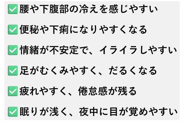 ✅️腰や下腹部の冷えを感じやすい  ✅️便秘や下痢になりやすくなる  ✅️情緒が不安定で、イライラしやすい  ✅️足がむくみやすく、だるくなる  ✅️疲れやすく、倦怠感が残る  ✅️眠りが浅く、夜中に目が覚めやすい