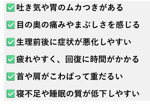 ✅️吐き気や胃のムカつきがある  ✅️目の奥の痛みやまぶしさを感じる  ✅️生理前後に症状が悪化しやすい  ✅️疲れやすく、回復に時間がかかる  ✅️首や肩がこわばって重だるい  ✅️寝不足や睡眠の質が低下しやすい