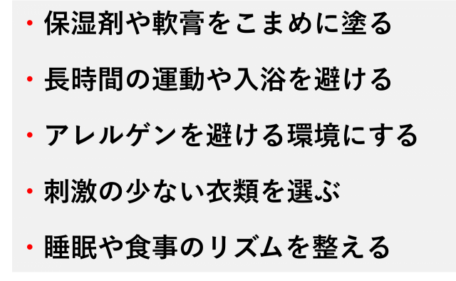 ・保湿剤や軟膏をこまめに塗る  ・長時間の運動や入浴を避ける  ・アレルゲンを避ける環境にする  ・刺激の少ない衣類を選ぶ  ・睡眠や食事のリズムを整える