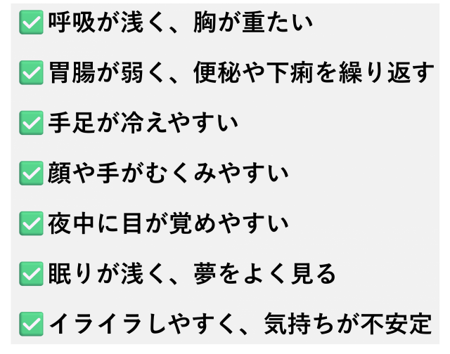 呼吸が浅く、胸が重たい  胃腸が弱く、便秘や下痢を繰り返す  手足が冷えやすい  顔や手がむくみやすい  夜中に目が覚めやすい  眠りが浅く、夢をよく見る  イライラしやすく、気持ちが落ち着かない