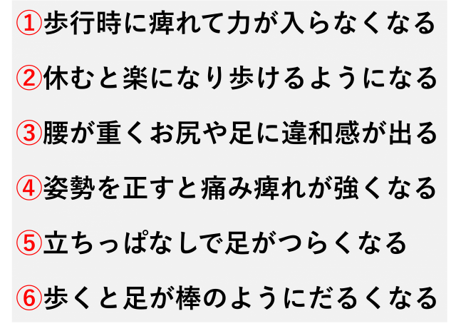 ①歩行時に痺れて力が入らなくなる  ②休むと楽になり歩けるようになる  ③腰が重くお尻や足に違和感が出る  ④姿勢を正すと痛み痺れが強くなる  ⑤立ちっぱなしで足がつらくなる  ⑥歩くと足が棒のようにだるくなる