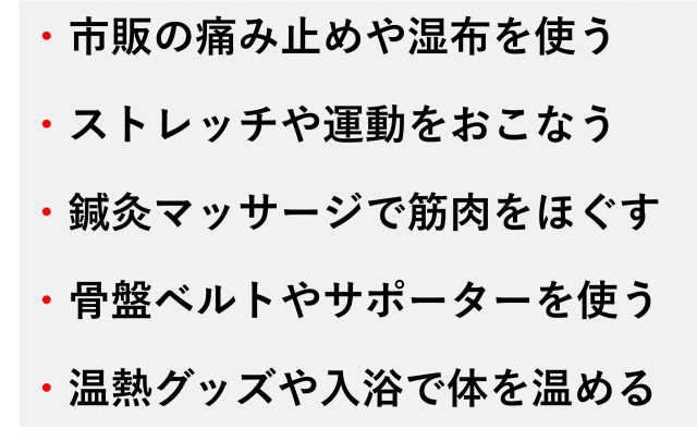 ・市販の痛み止めや湿布を使う  ・ストレッチや運動をおこなう  ・鍼灸マッサージで筋肉をほぐす  ・骨盤ベルトやサポーターを使う  ・温熱グッズや入浴で体を温める
