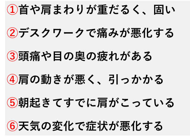 首や肩まわりが重だるく、固い  デスクワークで痛みが悪化する  頭痛や目の奥の疲れがある  肩の動きが悪く、引っかかる  朝起きてすでに肩がこっている  天気の変化で症状が悪化する