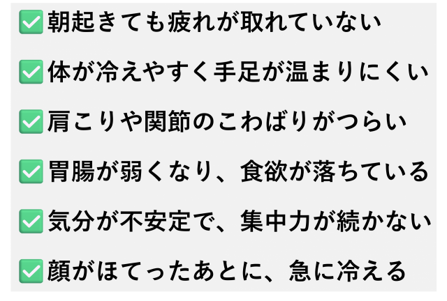 ✅️朝起きても疲れが取れていない  ✅️体が冷えやすく手足が温まりにくい  ✅️肩こりや関節のこわばりがつらい  ✅️胃腸が弱くなり、食欲が落ちている  ✅️気分が不安定で、集中力が続かない  ✅️顔がほてったあとに、急に冷える