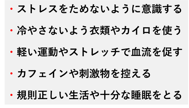 ・ストレスをためないように意識する  ・冷やさないよう衣類やカイロを使う  ・軽い運動やストレッチで血流を促す  ・カフェインや刺激物を控える  ・規則正しい生活や十分な睡眠をとる