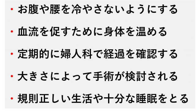 ・お腹や腰を冷やさないようにする  ・血流を促すために身体を温める  ・定期的に婦人科で経過を確認する  ・大きさによって手術が検討される  ・規則正しい生活や十分な睡眠をとる