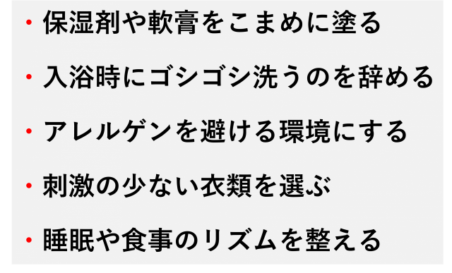 ・保湿剤や軟膏をこまめに塗る  ・入浴時にゴシゴシ洗うのを辞める  ・アレルゲンを避ける環境にする  ・刺激の少ない衣類を選ぶ  ・睡眠や食事のリズムを整える