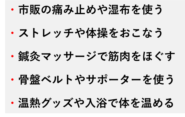 ・市販の痛み止めや湿布を使う  ・ストレッチや体操をおこなう  ・鍼灸マッサージで筋肉をほぐす  ・骨盤ベルトやサポーターを使う  ・温熱グッズや入浴で体を温める