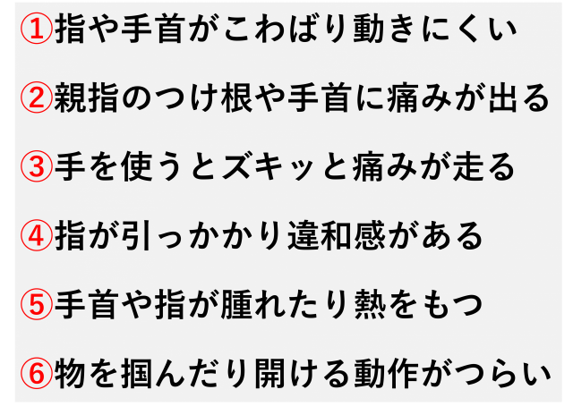 朝、指や手首がこわばって動きにくい  親指のつけ根や手首の外側に痛みが出る  手を使うとズキッと痛みが走る  指の動きが引っかかるような違和感がある  手首や指の一部が腫れたり熱をもつ  物をつかんだり開けたりする動作がつらい